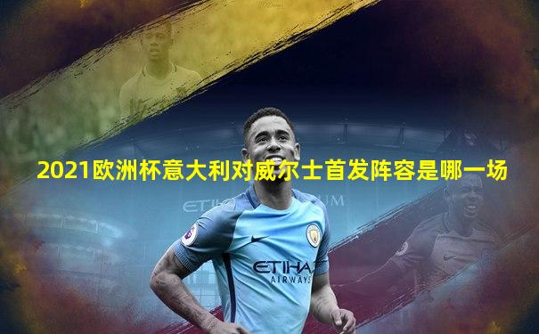 2021欧洲杯意大利对威尔士首发阵容是哪一场
