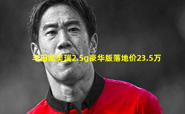 丰田凯美瑞2.5g豪华版落地价23.5万