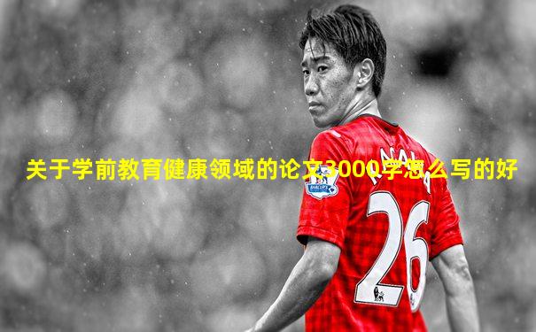 关于学前教育健康领域的论文3000字怎么写的好