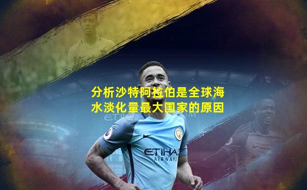 分析沙特阿拉伯是全球海水淡化量最大国家的原因