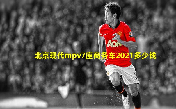 北京现代mpv7座商务车2021多少钱