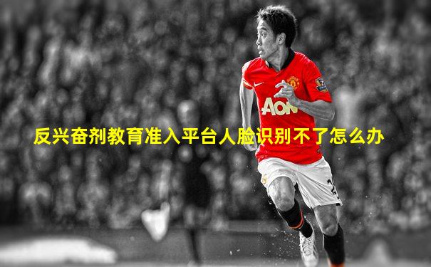 反兴奋剂教育准入平台人脸识别不了怎么办