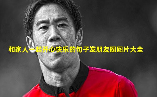 和家人一起开心快乐的句子发朋友圈图片大全