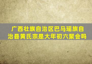 广西壮族自治区巴马瑶族自治县黄氏宗是大年初六聚会吗