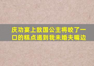 庆功宴上敌国公主将咬了一口的糕点递到我未婚夫嘴边