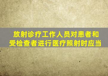 放射诊疗工作人员对患者和受检查者进行医疗照射时应当
