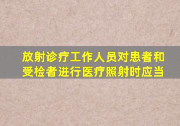 放射诊疗工作人员对患者和受检者进行医疗照射时应当