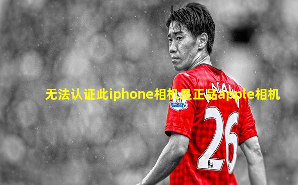 无法认证此iphone相机是正品apple相机