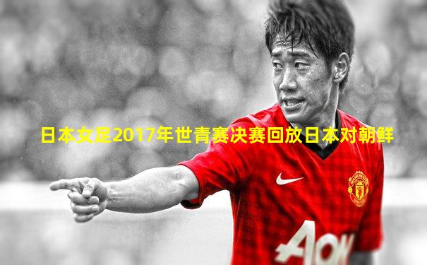 日本女足2017年世青赛决赛回放日本对朝鲜