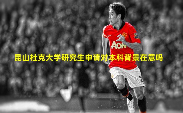 昆山杜克大学研究生申请对本科背景在意吗