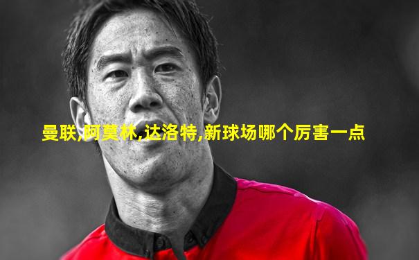 曼联,阿莫林,达洛特,新球场哪个厉害一点