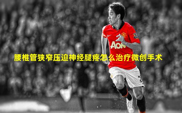 腰椎管狭窄压迫神经腿疼怎么治疗微创手术