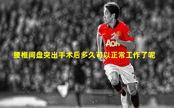 腰椎间盘突出手术后多久可以正常工作了呢