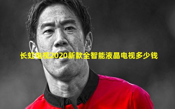 长虹电视2020新款全智能液晶电视多少钱