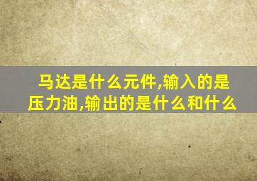 马达是什么元件,输入的是压力油,输出的是什么和什么